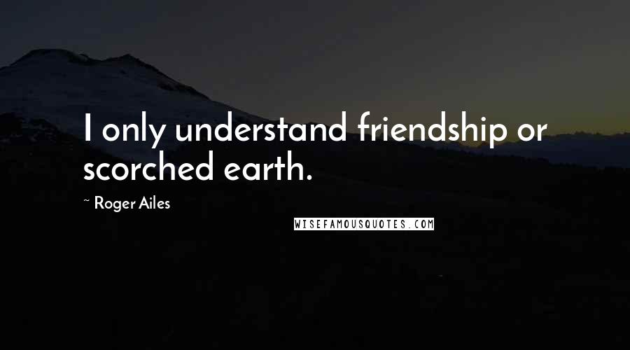 Roger Ailes Quotes: I only understand friendship or scorched earth.