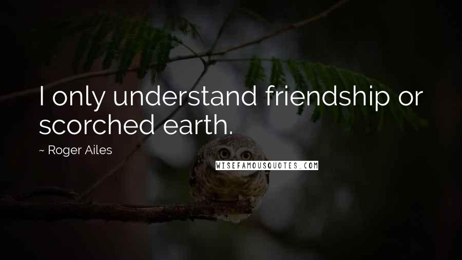 Roger Ailes Quotes: I only understand friendship or scorched earth.