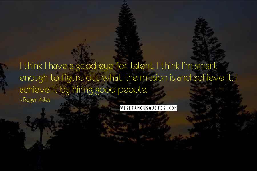 Roger Ailes Quotes: I think I have a good eye for talent. I think I'm smart enough to figure out what the mission is and achieve it. I achieve it by hiring good people.