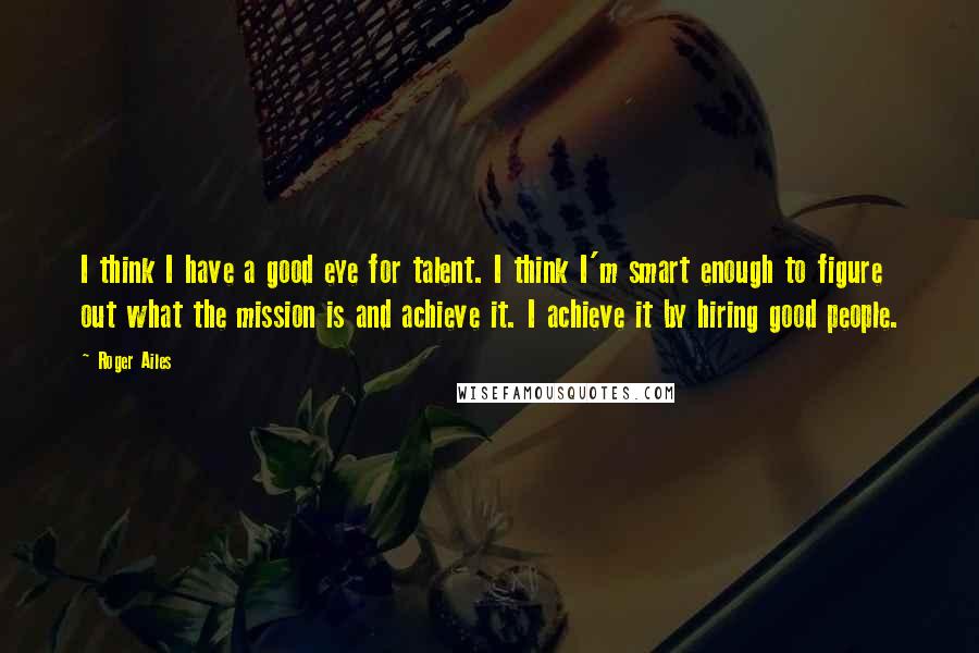 Roger Ailes Quotes: I think I have a good eye for talent. I think I'm smart enough to figure out what the mission is and achieve it. I achieve it by hiring good people.