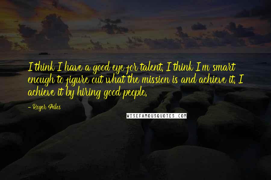 Roger Ailes Quotes: I think I have a good eye for talent. I think I'm smart enough to figure out what the mission is and achieve it. I achieve it by hiring good people.