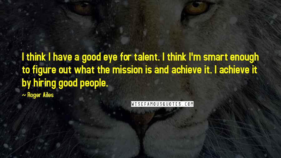 Roger Ailes Quotes: I think I have a good eye for talent. I think I'm smart enough to figure out what the mission is and achieve it. I achieve it by hiring good people.