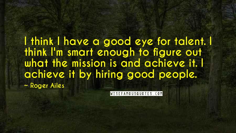 Roger Ailes Quotes: I think I have a good eye for talent. I think I'm smart enough to figure out what the mission is and achieve it. I achieve it by hiring good people.