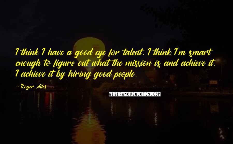 Roger Ailes Quotes: I think I have a good eye for talent. I think I'm smart enough to figure out what the mission is and achieve it. I achieve it by hiring good people.