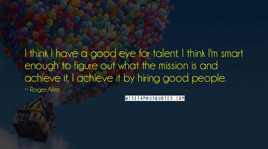 Roger Ailes Quotes: I think I have a good eye for talent. I think I'm smart enough to figure out what the mission is and achieve it. I achieve it by hiring good people.