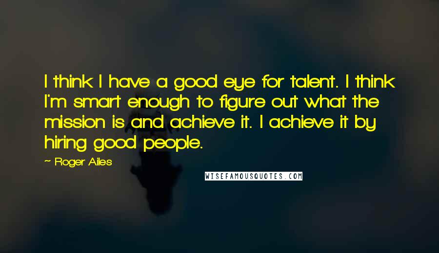 Roger Ailes Quotes: I think I have a good eye for talent. I think I'm smart enough to figure out what the mission is and achieve it. I achieve it by hiring good people.