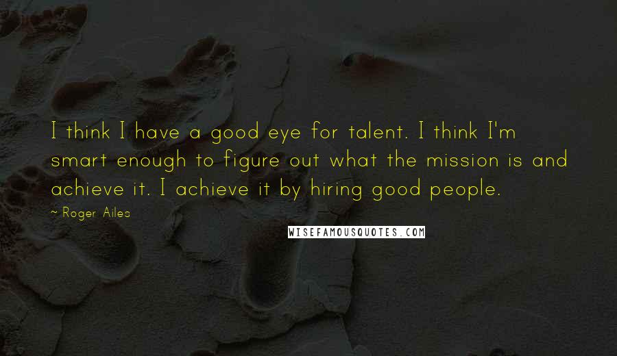 Roger Ailes Quotes: I think I have a good eye for talent. I think I'm smart enough to figure out what the mission is and achieve it. I achieve it by hiring good people.