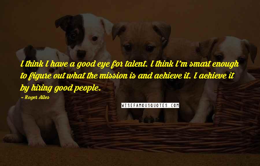 Roger Ailes Quotes: I think I have a good eye for talent. I think I'm smart enough to figure out what the mission is and achieve it. I achieve it by hiring good people.