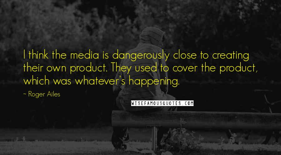 Roger Ailes Quotes: I think the media is dangerously close to creating their own product. They used to cover the product, which was whatever's happening.