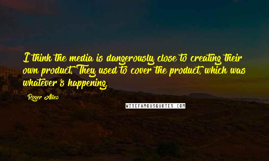 Roger Ailes Quotes: I think the media is dangerously close to creating their own product. They used to cover the product, which was whatever's happening.