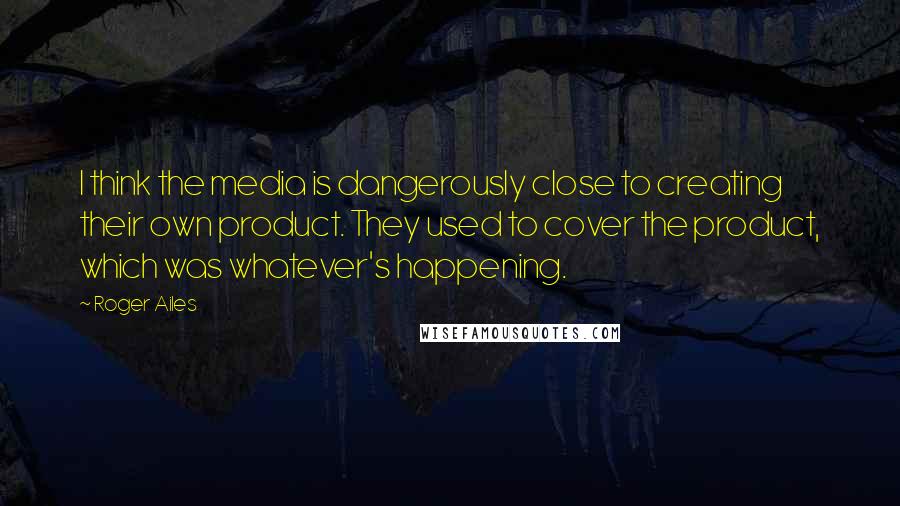 Roger Ailes Quotes: I think the media is dangerously close to creating their own product. They used to cover the product, which was whatever's happening.
