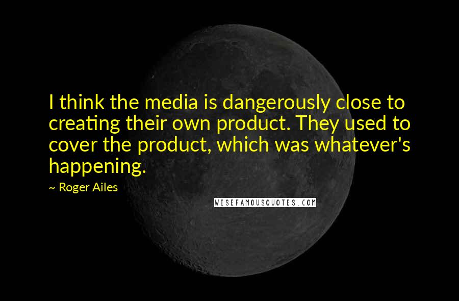 Roger Ailes Quotes: I think the media is dangerously close to creating their own product. They used to cover the product, which was whatever's happening.