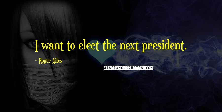 Roger Ailes Quotes: I want to elect the next president.