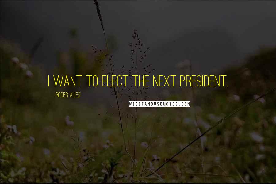 Roger Ailes Quotes: I want to elect the next president.