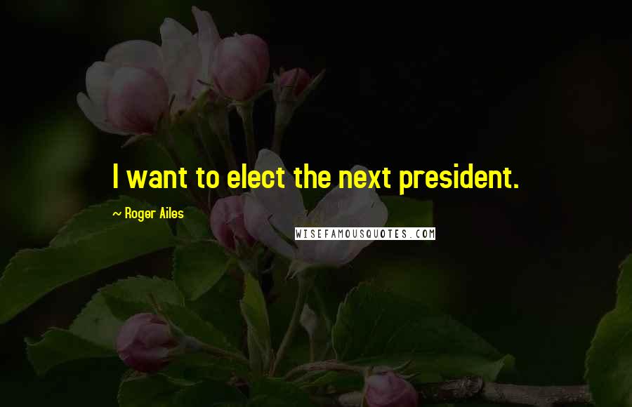 Roger Ailes Quotes: I want to elect the next president.