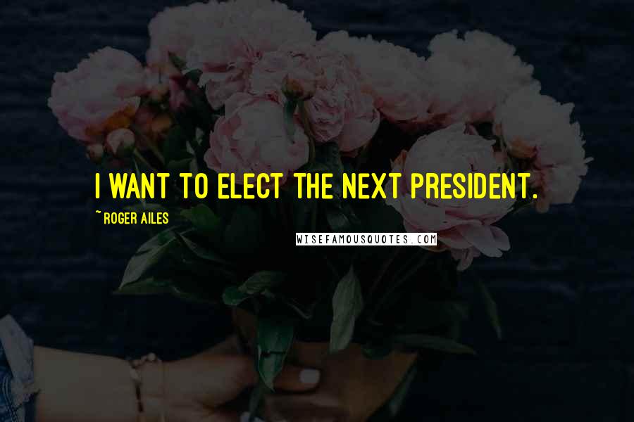 Roger Ailes Quotes: I want to elect the next president.