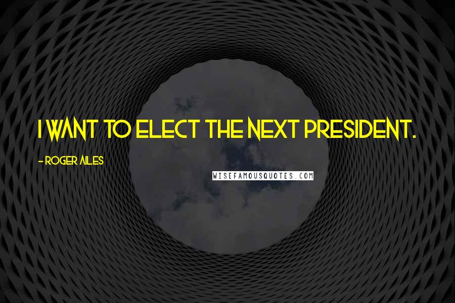 Roger Ailes Quotes: I want to elect the next president.