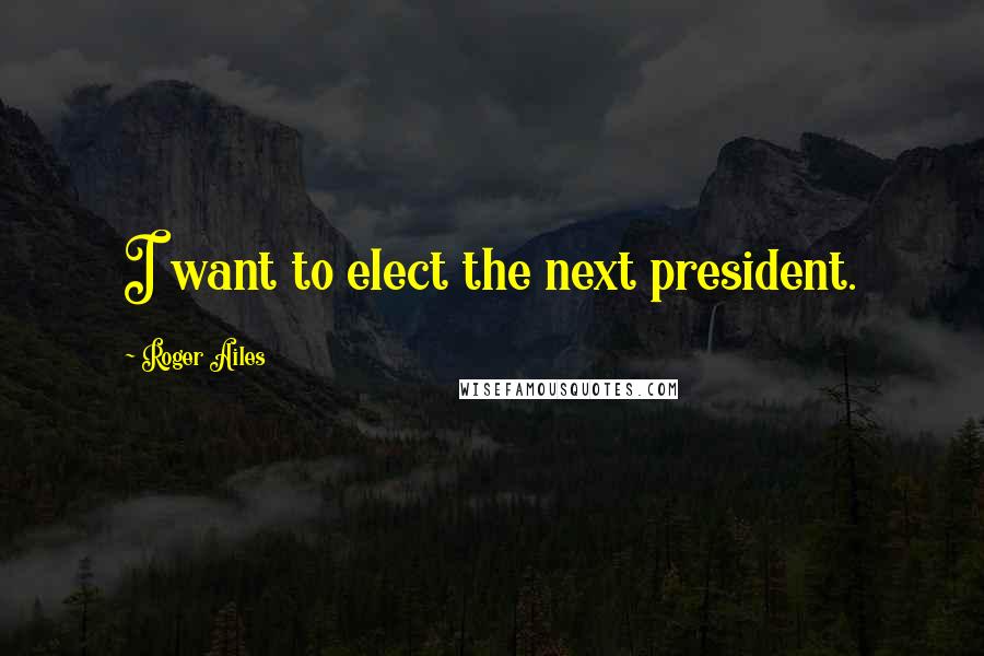 Roger Ailes Quotes: I want to elect the next president.