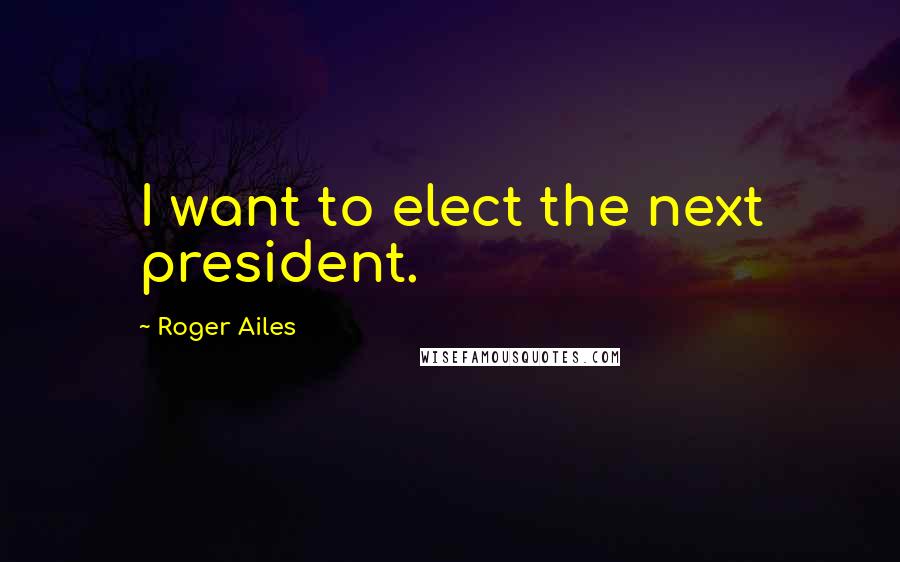 Roger Ailes Quotes: I want to elect the next president.