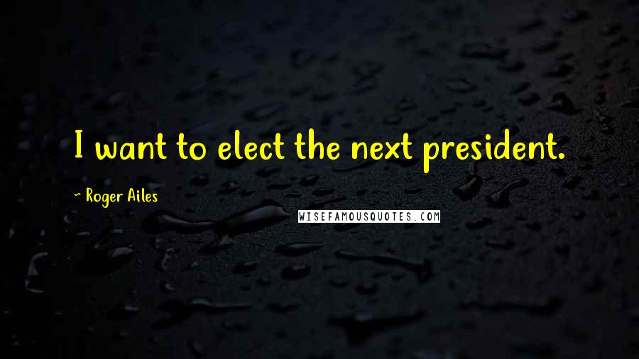 Roger Ailes Quotes: I want to elect the next president.