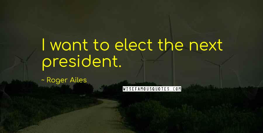 Roger Ailes Quotes: I want to elect the next president.