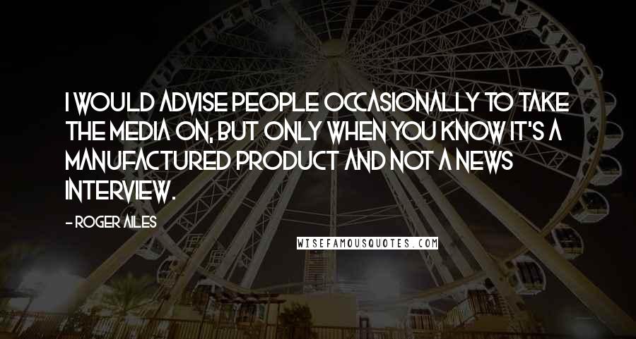 Roger Ailes Quotes: I would advise people occasionally to take the media on, but only when you know it's a manufactured product and not a news interview.