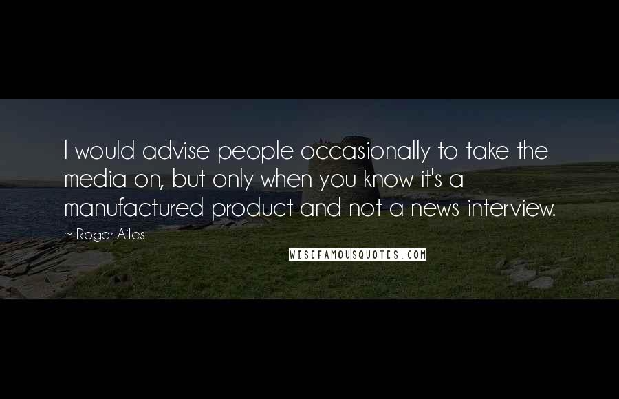 Roger Ailes Quotes: I would advise people occasionally to take the media on, but only when you know it's a manufactured product and not a news interview.