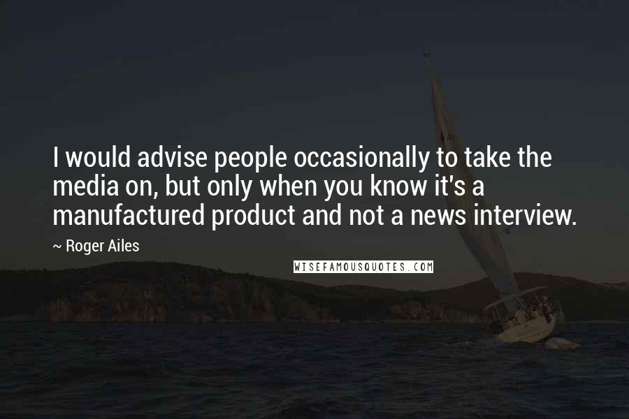 Roger Ailes Quotes: I would advise people occasionally to take the media on, but only when you know it's a manufactured product and not a news interview.