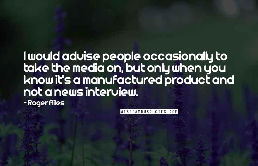 Roger Ailes Quotes: I would advise people occasionally to take the media on, but only when you know it's a manufactured product and not a news interview.