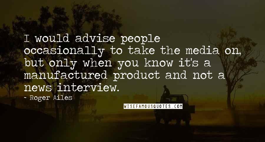 Roger Ailes Quotes: I would advise people occasionally to take the media on, but only when you know it's a manufactured product and not a news interview.