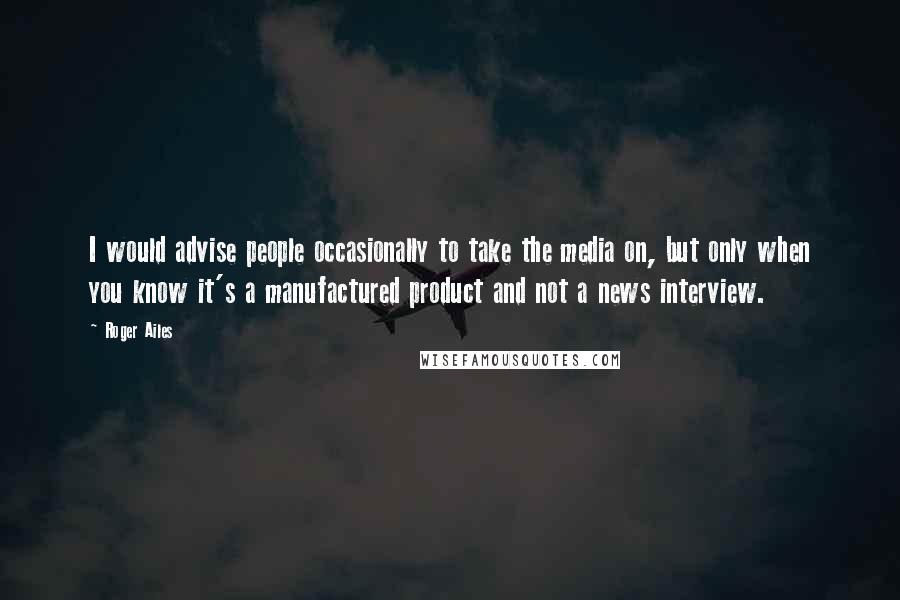 Roger Ailes Quotes: I would advise people occasionally to take the media on, but only when you know it's a manufactured product and not a news interview.