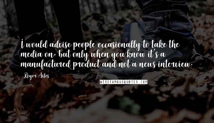 Roger Ailes Quotes: I would advise people occasionally to take the media on, but only when you know it's a manufactured product and not a news interview.