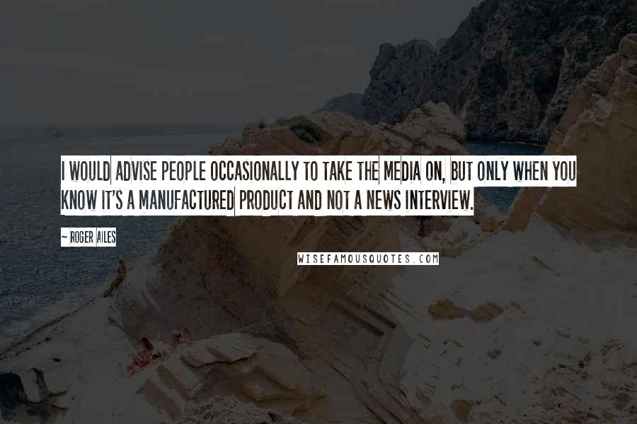 Roger Ailes Quotes: I would advise people occasionally to take the media on, but only when you know it's a manufactured product and not a news interview.