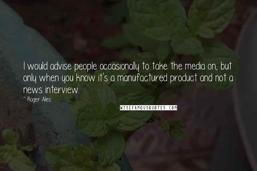 Roger Ailes Quotes: I would advise people occasionally to take the media on, but only when you know it's a manufactured product and not a news interview.