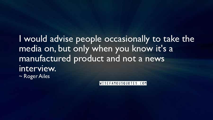 Roger Ailes Quotes: I would advise people occasionally to take the media on, but only when you know it's a manufactured product and not a news interview.