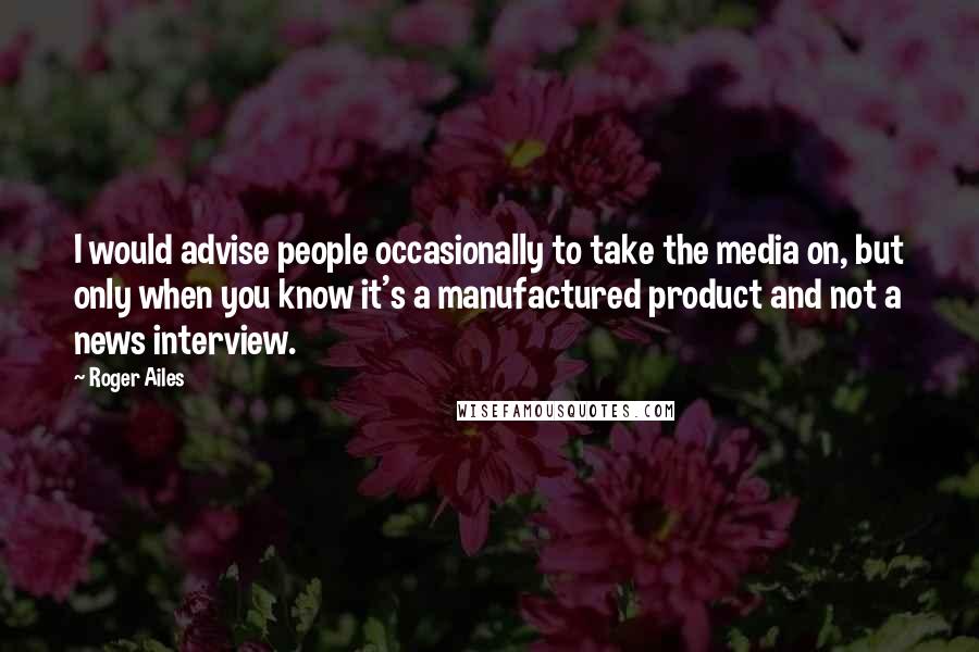Roger Ailes Quotes: I would advise people occasionally to take the media on, but only when you know it's a manufactured product and not a news interview.