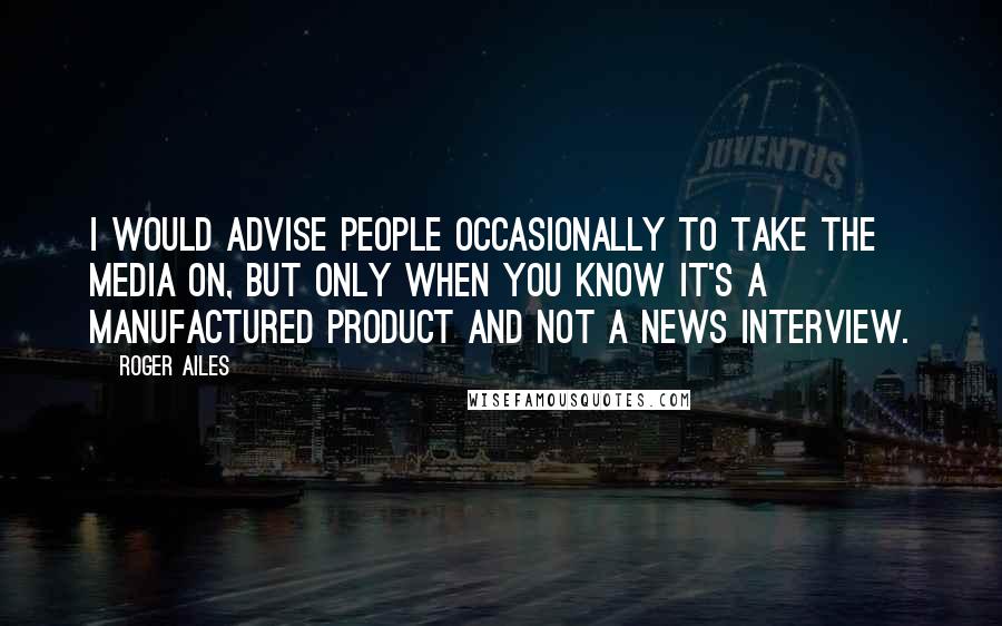 Roger Ailes Quotes: I would advise people occasionally to take the media on, but only when you know it's a manufactured product and not a news interview.