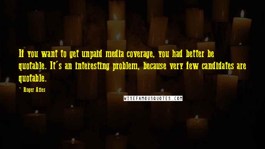 Roger Ailes Quotes: If you want to get unpaid media coverage, you had better be quotable. It's an interesting problem, because very few candidates are quotable.