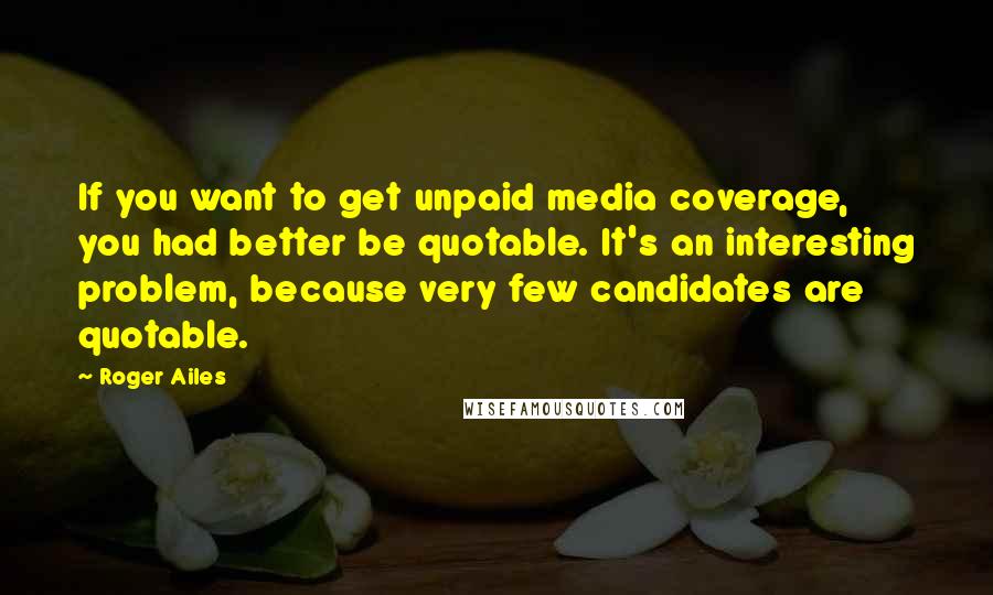 Roger Ailes Quotes: If you want to get unpaid media coverage, you had better be quotable. It's an interesting problem, because very few candidates are quotable.