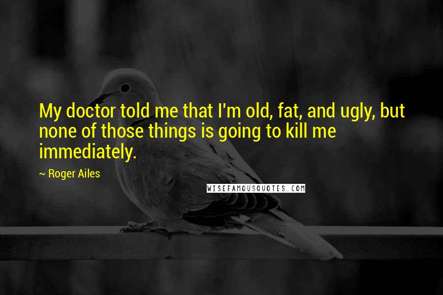 Roger Ailes Quotes: My doctor told me that I'm old, fat, and ugly, but none of those things is going to kill me immediately.