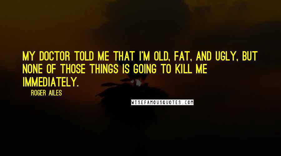 Roger Ailes Quotes: My doctor told me that I'm old, fat, and ugly, but none of those things is going to kill me immediately.