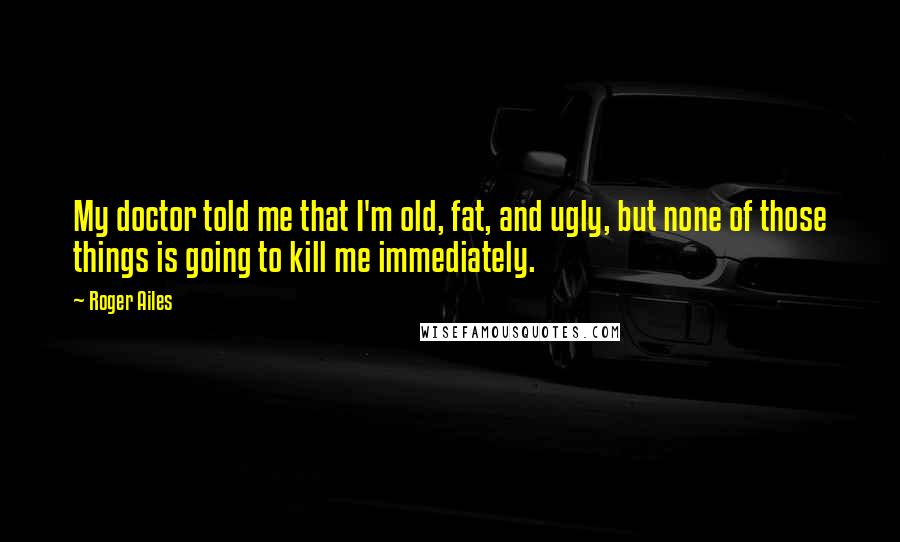 Roger Ailes Quotes: My doctor told me that I'm old, fat, and ugly, but none of those things is going to kill me immediately.