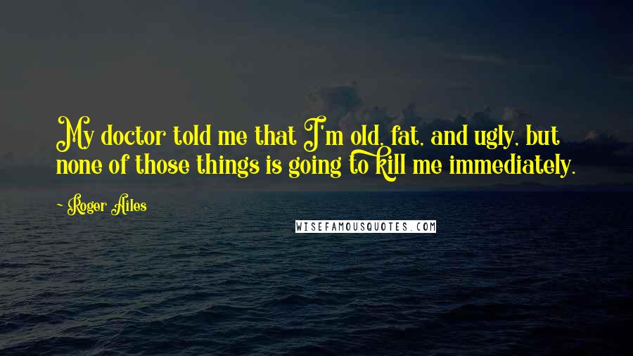 Roger Ailes Quotes: My doctor told me that I'm old, fat, and ugly, but none of those things is going to kill me immediately.