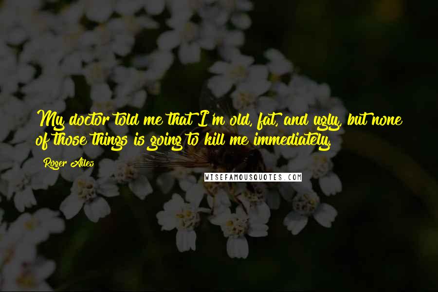 Roger Ailes Quotes: My doctor told me that I'm old, fat, and ugly, but none of those things is going to kill me immediately.