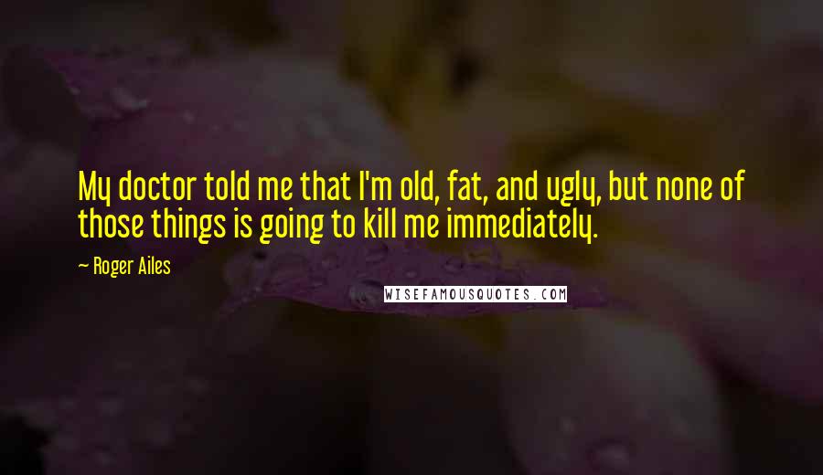 Roger Ailes Quotes: My doctor told me that I'm old, fat, and ugly, but none of those things is going to kill me immediately.