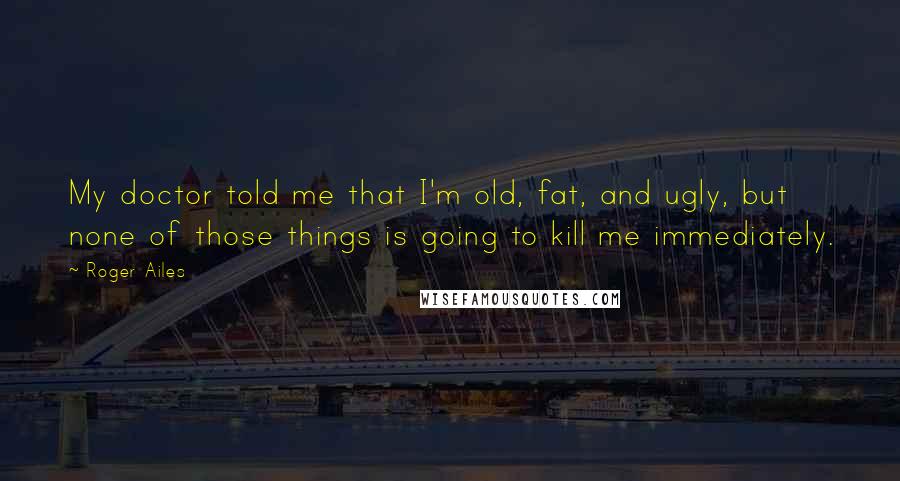 Roger Ailes Quotes: My doctor told me that I'm old, fat, and ugly, but none of those things is going to kill me immediately.