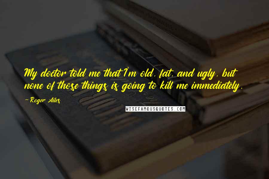 Roger Ailes Quotes: My doctor told me that I'm old, fat, and ugly, but none of those things is going to kill me immediately.