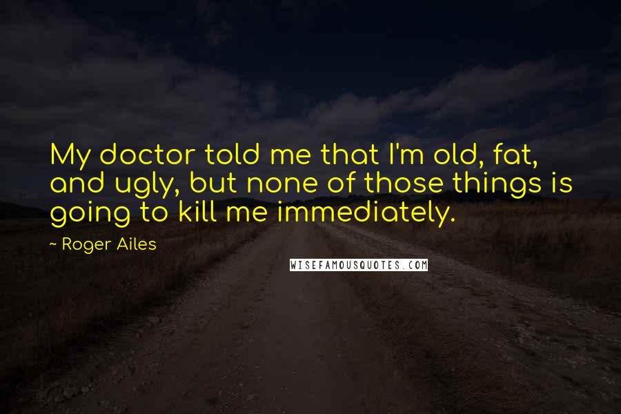 Roger Ailes Quotes: My doctor told me that I'm old, fat, and ugly, but none of those things is going to kill me immediately.