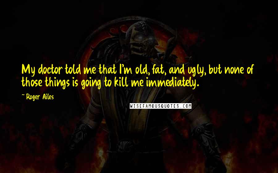 Roger Ailes Quotes: My doctor told me that I'm old, fat, and ugly, but none of those things is going to kill me immediately.