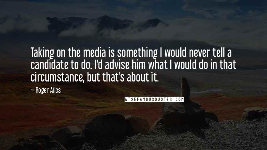 Roger Ailes Quotes: Taking on the media is something I would never tell a candidate to do. I'd advise him what I would do in that circumstance, but that's about it.